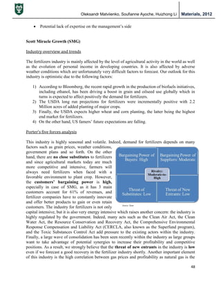 Oleksandr Matviienko, Soufianne Ayoche, Huizhong Li Materials, 2012
48
 Potential lack of expertise on the management‟s side
Scott Miracle Growth (SMG)
Industry overview and trends
The fertilizers industry is mainly affected by the level of agricultural activity in the world as well
as the evolution of personal income in developing countries. It is also affected by adverse
weather conditions which are unfortunately very difficult factors to forecast. Our outlook for this
industry is optimistic due to the following factors:
1) According to Bloomberg, the recent rapid growth in the production of biofuels initiatives,
including ethanol, has been driving a boost in grain and oilseed use globally which in
turns is expected to affect positively the demand for fertilizers.
2) The USDA long run projections for fertilizers were incrementally positive with 2.2
Million acres of added planting of major crops.
3) Finally, the USDA expects higher wheat and corn planting, the latter being the highest
end market for fertilizers.
4) On the other hand, US famers‟ future expectations are falling.
Porter’s five forces analysis
This industry is highly seasonal and volatile. Indeed, demand for fertilizers depends on many
factors such as grain prices, weather conditions,
government plans and so forth. On the other
hand, there are no close substitutes to fertilizers
and since agricultural markets today are much
more competitive and intensive, farmers will
always need fertilizers when faced with a
favorable environment to plant crop. However,
the customers’ bargaining power is high,
especially in case of SMG, as it has 3 main
customers account for 61% of revenues, and
fertilizer companies have to constantly innovate
and offer better products to gain or even retain
customers. The industry for fertilizers is not only
capital intensive, but it is also very energy intensive which raises another concern: the industry is
highly regulated by the government. Indeed, many acts such as the Clean Air Act, the Clean
Water Act, the Resource Conservation and Recovery Act, the Comprehensive Environmental
Response Compensation and Liability Act (CERCLA, also known as the Superfund program),
and the Toxic Substances Control Act add pressure to the existing actors within the industry.
Finally, a large wave of consolidation has been seen recently within the industry as large groups
want to take advantage of potential synergies to increase their profitability and competitive
positions. As a result, we strongly believe that the threat of new entrants in the industry is low
even if we forecast a good recovery in the fertilizer industry shortly. Another important element
of this industry is the high correlation between gas prices and profitability as natural gas is the
 