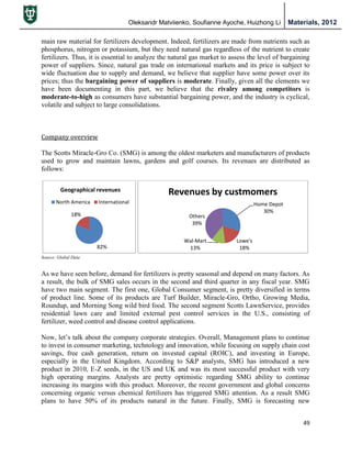 Oleksandr Matviienko, Soufianne Ayoche, Huizhong Li Materials, 2012
49
main raw material for fertilizers development. Indeed, fertilizers are made from nutrients such as
phosphorus, nitrogen or potassium, but they need natural gas regardless of the nutrient to create
fertilizers. Thus, it is essential to analyze the natural gas market to assess the level of bargaining
power of suppliers. Since, natural gas trade on international markets and its price is subject to
wide fluctuation due to supply and demand, we believe that supplier have some power over its
prices; thus the bargaining power of suppliers is moderate. Finally, given all the elements we
have been documenting in this part, we believe that the rivalry among competitors is
moderate-to-high as consumers have substantial bargaining power, and the industry is cyclical,
volatile and subject to large consolidations.
Company overview
The Scotts Miracle-Gro Co. (SMG) is among the oldest marketers and manufacturers of products
used to grow and maintain lawns, gardens and golf courses. Its revenues are distributed as
follows:
As we have seen before, demand for fertilizers is pretty seasonal and depend on many factors. As
a result, the bulk of SMG sales occurs in the second and third quarter in any fiscal year. SMG
have two main segment. The first one, Global Consumer segment, is pretty diversified in terms
of product line. Some of its products are Turf Builder, Miracle-Gro, Ortho, Growing Media,
Roundup, and Morning Song wild bird food. The second segment Scotts LawnService, provides
residential lawn care and limited external pest control services in the U.S., consisting of
fertilizer, weed control and disease control applications.
Now, let‟s talk about the company corporate strategies. Overall, Management plans to continue
to invest in consumer marketing, technology and innovation, while focusing on supply chain cost
savings, free cash generation, return on invested capital (ROIC), and investing in Europe,
especially in the United Kingdom. According to S&P analysts, SMG has introduced a new
product in 2010, E-Z seeds, in the US and UK and was its most successful product with very
high operating margins. Analysts are pretty optimistic regarding SMG ability to continue
increasing its margins with this product. Moreover, the recent government and global concerns
concerning organic versus chemical fertilizers has triggered SMG attention. As a result SMG
plans to have 50% of its products natural in the future. Finally, SMG is forecasting new
82%
18%
Geographical revenues
North America International Home Depot
30%
Lowe's
18%
Wal-Mart
13%
Others
39%
Revenues by custmomers
Source: Global Data
 