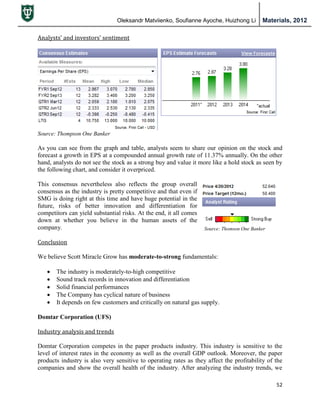 Oleksandr Matviienko, Soufianne Ayoche, Huizhong Li Materials, 2012
52
Source: Thomson One Banker
Analysts’ and investors’ sentiment
Source: Thompson One Banker
As you can see from the graph and table, analysts seem to share our opinion on the stock and
forecast a growth in EPS at a compounded annual growth rate of 11.37% annually. On the other
hand, analysts do not see the stock as a strong buy and value it more like a hold stock as seen by
the following chart, and consider it overpriced.
This consensus nevertheless also reflects the group overall
consensus as the industry is pretty competitive and that even if
SMG is doing right at this time and have huge potential in the
future, risks of better innovation and differentiation for
competitors can yield substantial risks. At the end, it all comes
down at whether you believe in the human assets of the
company.
Conclusion
We believe Scott Miracle Grow has moderate-to-strong fundamentals:
 The industry is moderately-to-high competitive
 Sound track records in innovation and differentiation
 Solid financial performances
 The Company has cyclical nature of business
 It depends on few customers and critically on natural gas supply.
Domtar Corporation (UFS)
Industry analysis and trends
Domtar Corporation competes in the paper products industry. This industry is sensitive to the
level of interest rates in the economy as well as the overall GDP outlook. Moreover, the paper
products industry is also very sensitive to operating rates as they affect the profitability of the
companies and show the overall health of the industry. After analyzing the industry trends, we
 