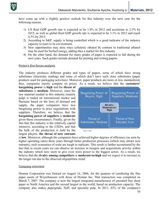 Oleksandr Matviienko, Soufianne Ayoche, Huizhong Li Materials, 2012
53
have come up with a slightly positive outlook for this industry over the next year for the
following reasons:
1) US Real GDP growth rate is expected to be 1.8% in 2012 and accelerate to 2.3% by
2015, as well as global Real GDP growth rate is expected to be 3.1% in 2012 and reach
4.3% by 2015.
2) According to S&P, supply is being controlled which is a good indicator of the industry
capacity to react to its environment.
3) New opportunities may arise since cellulosic ethanol by contrast to traditional ethanol
may be used for biofuel energy, adding thus a market for this industry.
4) On the other hand, the demand for many grades of paper is expected to fall during the
next years. Such grades include demand for printing and writing papers.
Porter’s five forces analysis
The industry produces different grades and types of papers, some of which have strong
substitutes (electronic reading) and some of which don‟t have such close substitutes (paper
products used for packaging activities). Moreover, paper products are more or less standardized,
thus, companies mostly compete on prices. As a result, we believe that the customers’
bargaining power is high and the threat of
substitutes is medium. Moreover, since the
raw material needed in this industry (mainly
pulp) is traded on international market and
fluctuate based on the laws of demand and
supply, the paper companies have less
bargaining power in price negotiations with
suppliers. Therefore, we believe that the
bargaining power of suppliers is moderate
given those circumstances. Finally, given the
fact that this industry is the relatively capital
intensive, according to the USDA, and that
the bulk of the production is held by the
largest players, the threat of new entrants
is low. Moreover, although the companies have achieved higher degrees of efficiency (as seen by
higher operating rates) these years through better production processes (which may attract new
entrants), such economies of scale are tough to replicate. This result is further accentuated by the
fact that in recent years we can observe an increase in mergers and acquisitions activity within
the industry which now seem to give even more power to the biggest actors. As a result, we
believe that the rivalry among competitors is moderate-to-high and we expect it to increase in
the longer run due to the observed oligopolistic trend.
Company overview
Domtar Corporation was formed on August 16, 2006, for the purpose of combining the fine
paper assets of Weyerhaeuser with those of Domtar Inc. That transaction was completed on
March 7, 2007. The company is now the largest integrated manufacturer of uncoated free sheet
paper in North America and the second largest in the world, based on production capacity. The
company also makes papergrade, fluff, and specialty pulp. In 2011, 85% of the company's
 