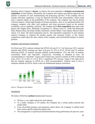 Oleksandr Matviienko, Soufianne Ayoche, Huizhong Li Materials, 2012
62
Speaking about Company‟s threats, we believe the most important is stringent environmental
regulations of steel industry. Meanwhile, the Company also requires government approvals and
permits to maintain its steel manufacturing and processing activities. If the company fails to
comply with these regulations, it may be imposed with hefty fines and penalties, which could
have a material impact on the profitability of the company. The company may also be denied
with new projects, which might hamper its business prospects. Also, as we mentioned before, the
company competes with other steel producers and scrap processors based on the product
availability, service capability, and price. The company faces firm competition from some main
players like Nippon Steel, Wheeling Corrugating Co., Quincy Joist Co., North Star Bluescope
Steel, Duferco Steel, SeverStal, Gerdau Ameristeel, Arcelor Mittal, Voest-Alpine, Moravia Steel,
Akron, U.S. Steel, AK Steel Corporation and etc. The intensified competition in steel industry
requires Company to maintain the product quality and consumer loyalty, or this intense
competition could reduce the sales volume of the company, and could thereby hamper its market
position.
Analysts’ and investors’ sentiment
For fiscal year 2012, analysts estimate that STLD will earn $1.31. For fiscal year 2013, analysts
estimate that STLD's earnings per share will grow by 43% to $1.87. Of the total 22 analysts
following STLD, 19 analysts currently publish recommendations. 47% and 26% of analysts
recommend “hold” and “buy/hold”, respectively. According to Standard & Poor, the
recommendation is “buy/hold”. Figures shown below has a positive outlook on EPS in following
years, from 1.23 in 2011 to 2.10 in 2012, a significant 70% increase. Figure to the right shows
that the majority opinions on STLD are a hold recommendation. Analysts seem to have a
moderate outlook on STLD, which is also our fundamental analysis conclusion.
Source: Thompson One Banker
Conclusion
We believe STLD has medium fundamentals because:
 We have a very slight outlook for steel industry
 As a leader company in US market, the Company has a strong market position and
market share
 It has diversified products and operations which allows the Company to defend itself
from various specific industries/regions risks
 The management is experienced and demonstrated strong performance for past two years
 