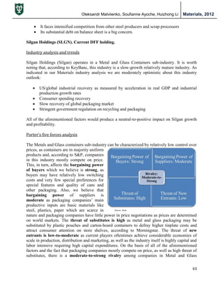 Oleksandr Matviienko, Soufianne Ayoche, Huizhong Li Materials, 2012
63
 It faces intensified competition from other steel producers and scrap processors
 Its substantial debt on balance sheet is a big concern.
Silgan Holdings (SLGN). Current DFF holding.
Industry analysis and trends
Silgan Holdings (Silgan) operates in a Metal and Glass Containers sub-industry. It is worth
noting that, according to KeyBanc, this industry is a slow-growth relatively mature industry. As
indicated in our Materials industry analysis we are moderately optimistic about this industry
outlook:
 US/global industrial recovery as measured by acceleration in real GDP and industrial
production growth rates
 Consumer spending recovery
 Slow recovery of global packaging market
 Stringent government regulation on recycling and packaging
All of the aforementioned factors would produce a neutral-to-positive impact on Silgan growth
and profitability.
Porter’s five forces analysis
The Metals and Glass containers sub-industry can be characterized by relatively low control over
prices, as containers are in majority uniform
products and, according to S&P, companies
in this industry mostly compete on price.
This, in turn, affects the bargaining power
of buyers which we believe is strong, as
buyers may have relatively low switching
costs and very few special preferences for
special features and quality of cans and
other packaging. Also, we believe that
bargaining power of suppliers is
moderate as packaging companies‟ main
productive inputs are basic materials like
steel, plastics, paper which are scarce in
nature and packaging companies have little power in price negotiations as prices are determined
on world markets. The threat of substitutes is high as metal and glass packaging may be
substituted by plastic pouches and carton-board containers to defray higher tinplate costs and
attract consumer attention on store shelves, according to Morningstar. The threat of new
entrants is low-to-moderate as current players oftentimes achieve considerable economies of
scale in production, distribution and marketing, as well as the industry itself is highly capital and
labor intensive requiring high capital expenditures. On the basis of all of the aforementioned
factors and the fact that packaging companies mostly compete on price, as well as high threat of
substitutes, there is a moderate-to-strong rivalry among companies in Metal and Glass
 
