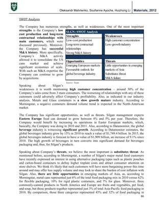 Oleksandr Matviienko, Soufianne Ayoche, Huizhong Li Materials, 2012
66
SWOT Analysis
The Company has numerous strengths, as well as weaknesses. One of the most important
strengths is the Company‟s low
cost production and long-term
contractual relationships with
main customers, which were
discussed previously. Moreover,
the Company has successful
M&A history. More specifically,
Company‟s M&A activity
allowed it to consolidate the US
cans market and achieve
significant economies of scale.
With such an M&A expertise the
Company can continue to grow
by acquisitions.
Speaking about Silgan‟s
weaknesses it is worth mentioning high customer concentration – around 30% of the
Company‟s sales come from 3 main consumers. The worsening of relationships with any of these
customers could adversely affect Company‟s profitability. Also, as indicated in our industry
analysis, Metals and Glass containers is a slow growth mature industry. According to
Morningstar, a negative containers demand volume trend is expected in the North-American
market.
The Company has significant opportunities, as well as threats. Silgan management expects
Eastern Europe food can demand to grow between 4% and 5% per year. Therefore, the
Company would benefit by increasing its operations in Easter European markets, which,
basically, the Company was doing in 2010 and 2011. Also, according to Datamonitor, the global
beverage industry is witnessing significant growth. According to Datamonitor estimates, the
global beverages industry grew by 15% in 2010 to reach a value of $1,749.4 billion. In 2015, the
global beverages industry is forecast to have a value of $1,909 billion, an increase of 9.1% since
2010. The high growth of beverages in turn converts into significant demand for beverages
packaging and, thus, for Silgan‟s products.
Speaking about Company‟s threats, we believe the most important is substitutes threat. As
mentioned before, according to Morningstar, a number of Silgan's major metal food customers
have recently expressed an interest in using alternative packaging types such as plastic pouches
and carton-board containers to defray higher tinplate costs and attract consumer attention on
store shelves. We think it's likely that such customers will have more bargaining power this time
around and may offer less supply volume and may look to share the burden of cost inflation with
Silgan. Also, there are little opportunities in emerging markets of Asia, as, according to
Morningstar, metal cans represented just 6% of the total food packaging mix in 2010 versus 62%
for flexible packaging, 10% for rigid plastic containers, and 7% for glass. Moreover, three
commonly-canned products in North America and Europe are fruits and vegetables, pet food,
and soup, but those products together represented just 3% of total Asia-Pacific food packaging in
2010. By comparison, those three categories represented 45% and 32% of food packaging in
SLGN: SWOT Analysis
Strenghts Weaknesses
Low-cost production High customer concentration
Long-term contractual Low-growth industry
relationships
Strong M&A history
Opportunities Threats
Emerging European markets Little opportunities in emerging
Favourable outlook for markets of Asia
global beverage industry Substitutes threat
M&A failure
Source: Team
 