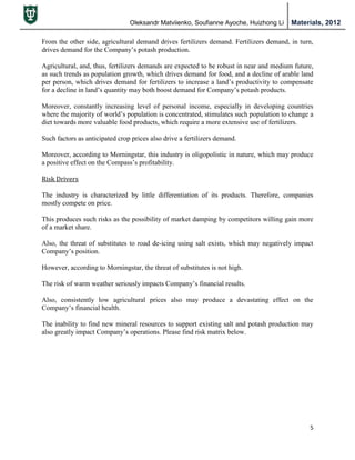 Oleksandr Matviienko, Soufianne Ayoche, Huizhong Li Materials, 2012
5
From the other side, agricultural demand drives fertilizers demand. Fertilizers demand, in turn,
drives demand for the Company‟s potash production.
Agricultural, and, thus, fertilizers demands are expected to be robust in near and medium future,
as such trends as population growth, which drives demand for food, and a decline of arable land
per person, which drives demand for fertilizers to increase a land‟s productivity to compensate
for a decline in land‟s quantity may both boost demand for Company‟s potash products.
Moreover, constantly increasing level of personal income, especially in developing countries
where the majority of world‟s population is concentrated, stimulates such population to change a
diet towards more valuable food products, which require a more extensive use of fertilizers.
Such factors as anticipated crop prices also drive a fertilizers demand.
Moreover, according to Morningstar, this industry is oligopolistic in nature, which may produce
a positive effect on the Compass‟s profitability.
Risk Drivers
The industry is characterized by little differentiation of its products. Therefore, companies
mostly compete on price.
This produces such risks as the possibility of market damping by competitors willing gain more
of a market share.
Also, the threat of substitutes to road de-icing using salt exists, which may negatively impact
Company‟s position.
However, according to Morningstar, the threat of substitutes is not high.
The risk of warm weather seriously impacts Company‟s financial results.
Also, consistently low agricultural prices also may produce a devastating effect on the
Company‟s financial health.
The inability to find new mineral resources to support existing salt and potash production may
also greatly impact Company‟s operations. Please find risk matrix below.
 