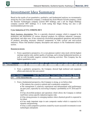 Oleksandr Matviienko, Soufianne Ayoche, Huizhong Li Materials, 2012
68
Investment Idea Summary
Based on the results of our quantitative, qualitative, and fundamental analyses we recommend a
strong buy for Cytec Industries company, a moderate buy Scott Miracle Growth company, a hold
for Sensient Technologies company (current DFF holding), and a sell for Silgan Holdings
company (current DFF holding). It is worth noting that Silgan Holing was also a sell
recommendation previous year.
Cytec Industries (CYT): STRONG BUY
Short business description: This is a specialty chemical company which is engaged in the
production and distribution of various chemical products for different industrial, consumer,
agricultural, and other uses. It has extensively diversified geographical operations and portfolio
of products providing necessary chemical components to both cyclical and non-cyclical
industries. Please find detailed company description and analysis in the Fundamental analysis
section.
Reasons to invest:
1. From a quantitative perspective, it is a non-glamour explicit value stock with the highest
earnings surprise ratio, perfect quality of earnings, and a strong fundamental position, as
well as with favorably negative external financing activities. This Company has the
highest quantitative score:
2. From a qualitative perspective, the Company showed high technical and expansion
efforts and relatively fair cost control:
3. From a fundamental perspective, this Company is strong, as we believe that:
 The industry has a positive outlook and is moderately competitive
 The management is relatively experienced and demonstrated solid performance
for past years, especially by recovering Company‟s profitability in FY 2010 and FY
2011
 It has diversified products and operations which allows the Company to defend
itself from various specific industries/regions risks
 It has strong presence in emerging markets where chemical growth is expected to
be robust
 It has made important steps in auto composite market which is expected to be
dynamic and promising
 It has a solid competitive position created by recent successful investments in new
technologies and patents
Ticker Company Momentum GS Mom/GS combined BE/ME CF/P Value combined Earn-surp Volatility Accruals F-score Xfin C-Score
CYT CYTEC INDUSTRIES INC 10 24 17 18 18 18 27 5 18 25 25 135
Ticker Company Oper Eff Tech and Exp Cost Control Mngmt Quality Q-Score
CYT CYTEC INDUSTRIES INC 7 20 11 8 46
 