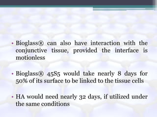 • Bioglass® can also have interaction with the
conjunctive tissue, provided the interface is
motionless
• Bioglass® 45S5 would take nearly 8 days for
50% of its surface to be linked to the tissue cells
• HA would need nearly 32 days, if utilized under
the same conditions
 