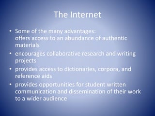 The Internet
• Some of the many advantages:
offers access to an abundance of authentic
materials
• encourages collaborative research and writing
projects
• provides access to dictionaries, corpora, and
reference aids
• provides opportunities for student written
communication and dissemination of their work
to a wider audience
 
