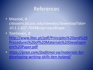 References
• Masood, A
citeseerx.ist.psu.edu/viewdoc/download?doi=
10.1.1.837.7694&rep=rep1&type.
• Tomlinson, B
http://www.iltec.pt/pdf/Principles%20and%20
Procedures%20of%20Materials%20Developm
ent%20Paper.pdf
• https://prezi.com/jtxdjtmoi-va/materials-for-
developing-writing-skills-ken-hyland/
 