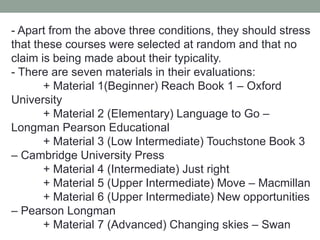 - Apart from the above three conditions, they should stress
that these courses were selected at random and that no
claim is being made about their typicality.
- There are seven materials in their evaluations:
+ Material 1(Beginner) Reach Book 1 – Oxford
University
+ Material 2 (Elementary) Language to Go –
Longman Pearson Educational
+ Material 3 (Low Intermediate) Touchstone Book 3
– Cambridge University Press
+ Material 4 (Intermediate) Just right
+ Material 5 (Upper Intermediate) Move – Macmillan
+ Material 6 (Upper Intermediate) New opportunities
– Pearson Longman
+ Material 7 (Advanced) Changing skies – Swan
 