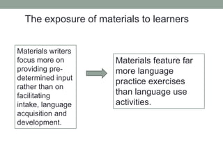 The exposure of materials to learners
Materials writers
focus more on
providing pre-
determined input
rather than on
facilitating
intake, language
acquisition and
development.
Materials feature far
more language
practice exercises
than language use
activities.
 