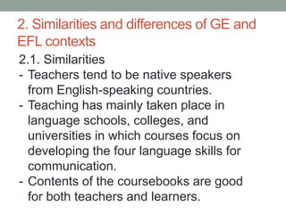 2. Similarities and differences of GE and
EFL contexts
2.1. Similarities
- Teachers tend to be native speakers
from English-speaking countries.
- Teaching has mainly taken place in
language schools, colleges, and
universities in which courses focus on
developing the four language skills for
communication.
- Contents of the coursebooks are good
for both teachers and learners.
 