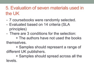 5. Evaluation of seven materials used in
the UK
- 7 coursebooks were randomly selected.
- Evaluated based on 14 criteria (SLA
principles)
- There are 3 conditions for the selection:
+ The authors have not used the books
themselves.
+ Samples should represent a range of
different UK publishers.
+ Samples should spread across all the
levels.
 