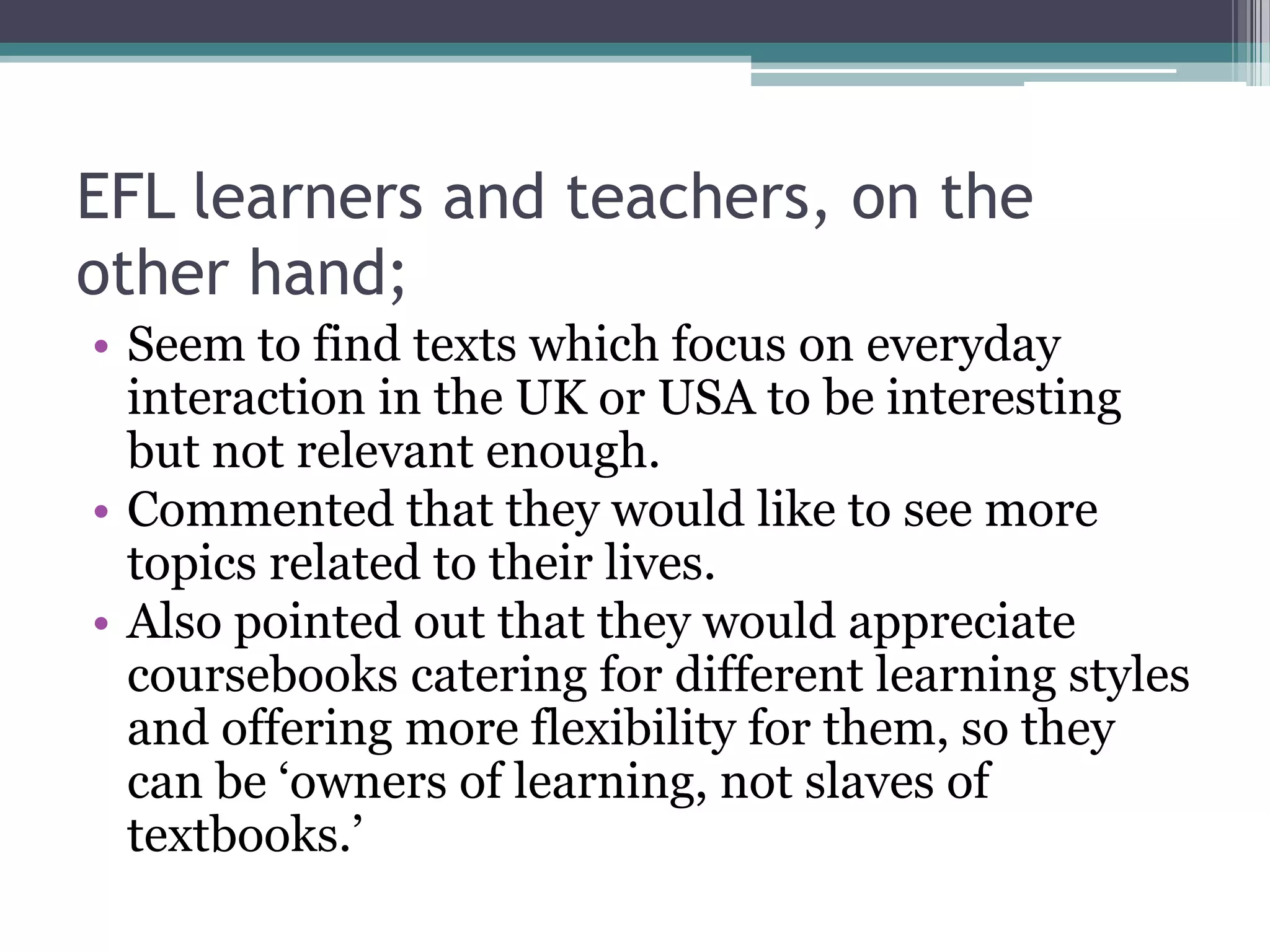 EFL learners and teachers, on the
other hand;
• Seem to find texts which focus on everyday
  interaction in the UK or USA to be interesting
  but not relevant enough.
• Commented that they would like to see more
  topics related to their lives.
• Also pointed out that they would appreciate
  coursebooks catering for different learning styles
  and offering more flexibility for them, so they
  can be „owners of learning, not slaves of
  textbooks.‟
 
