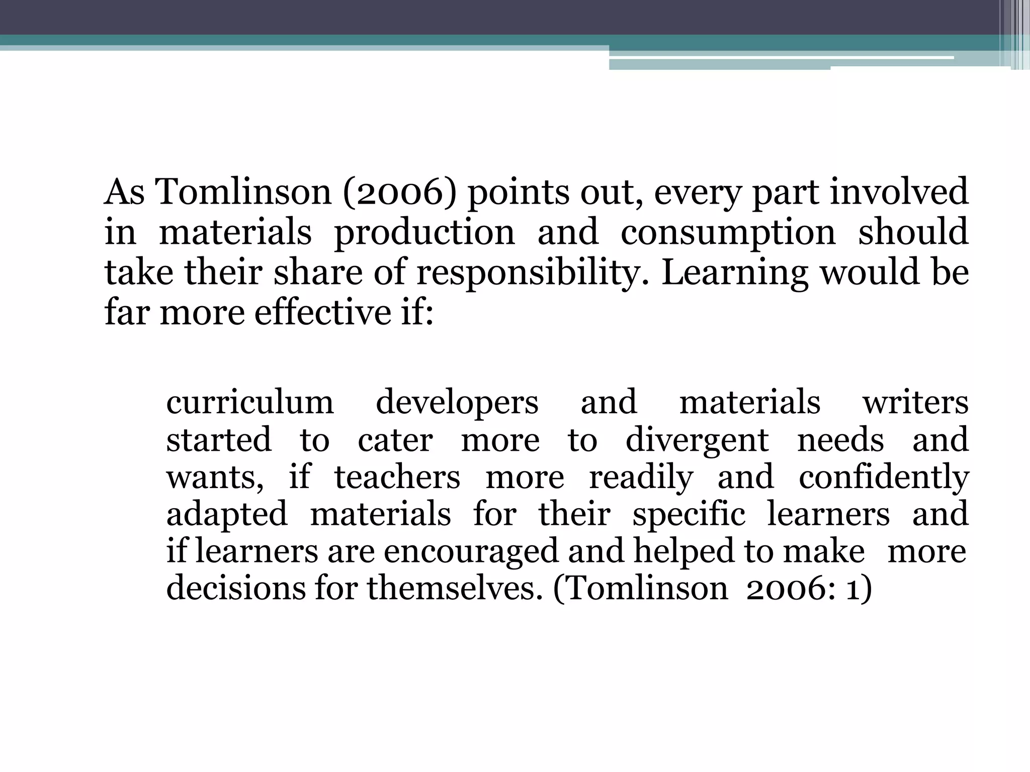 As Tomlinson (2006) points out, every part involved
in materials production and consumption should
take their share of responsibility. Learning would be
far more effective if:

   curriculum developers and materials writers
   started to cater more to divergent needs and
   wants, if teachers more readily and confidently
   adapted materials for their specific learners and
   if learners are encouraged and helped to make more
   decisions for themselves. (Tomlinson 2006: 1)
 