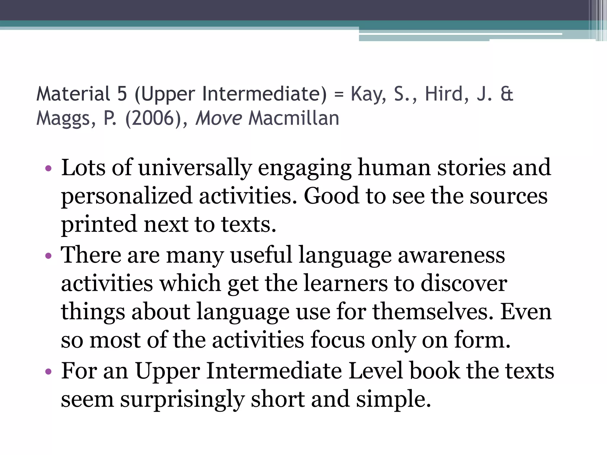 Material 5 (Upper Intermediate) = Kay, S., Hird, J. &
Maggs, P. (2006), Move Macmillan

• Lots of universally engaging human stories and
  personalized activities. Good to see the sources
  printed next to texts.
• There are many useful language awareness
  activities which get the learners to discover
  things about language use for themselves. Even
  so most of the activities focus only on form.
• For an Upper Intermediate Level book the texts
  seem surprisingly short and simple.
 