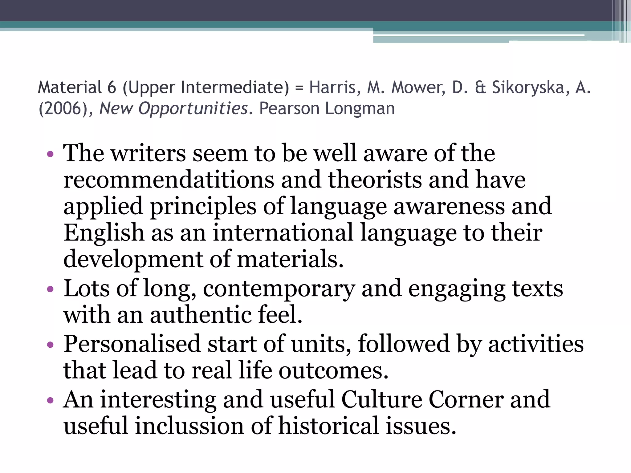 Material 6 (Upper Intermediate) = Harris, M. Mower, D. & Sikoryska, A.
(2006), New Opportunities. Pearson Longman

• The writers seem to be well aware of the
  recommendatitions and theorists and have
  applied principles of language awareness and
  English as an international language to their
  development of materials.
• Lots of long, contemporary and engaging texts
  with an authentic feel.
• Personalised start of units, followed by activities
  that lead to real life outcomes.
• An interesting and useful Culture Corner and
  useful inclussion of historical issues.
 