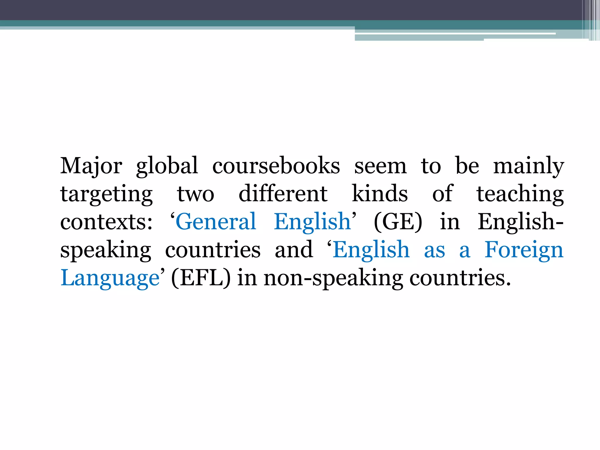 Major global coursebooks seem to be mainly
targeting two different kinds of teaching
contexts: „General English‟ (GE) in English-
speaking countries and „English as a Foreign
Language‟ (EFL) in non-speaking countries.
 