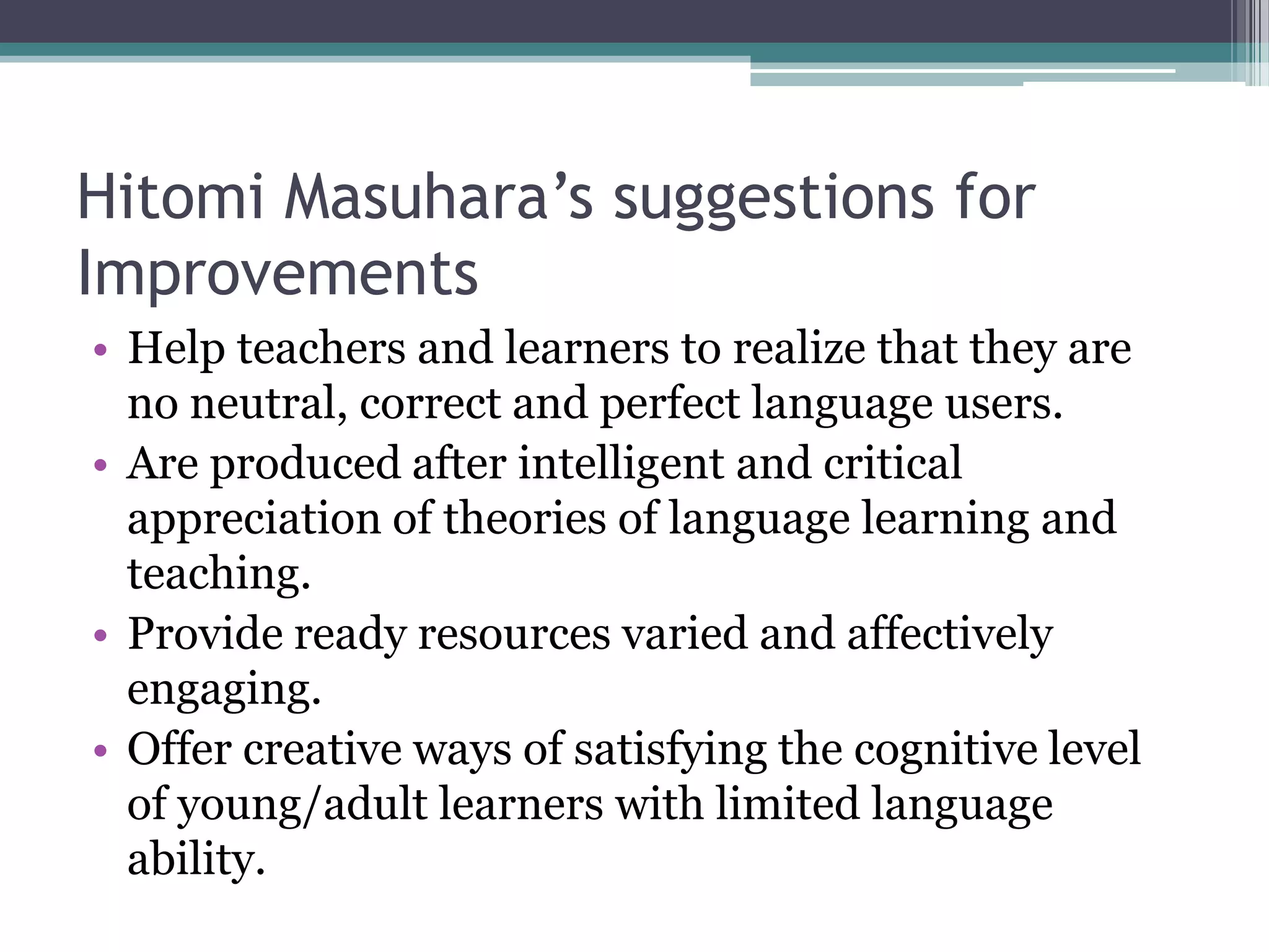 Hitomi Masuhara’s suggestions for
Improvements
• Help teachers and learners to realize that they are
  no neutral, correct and perfect language users.
• Are produced after intelligent and critical
  appreciation of theories of language learning and
  teaching.
• Provide ready resources varied and affectively
  engaging.
• Offer creative ways of satisfying the cognitive level
  of young/adult learners with limited language
  ability.
 