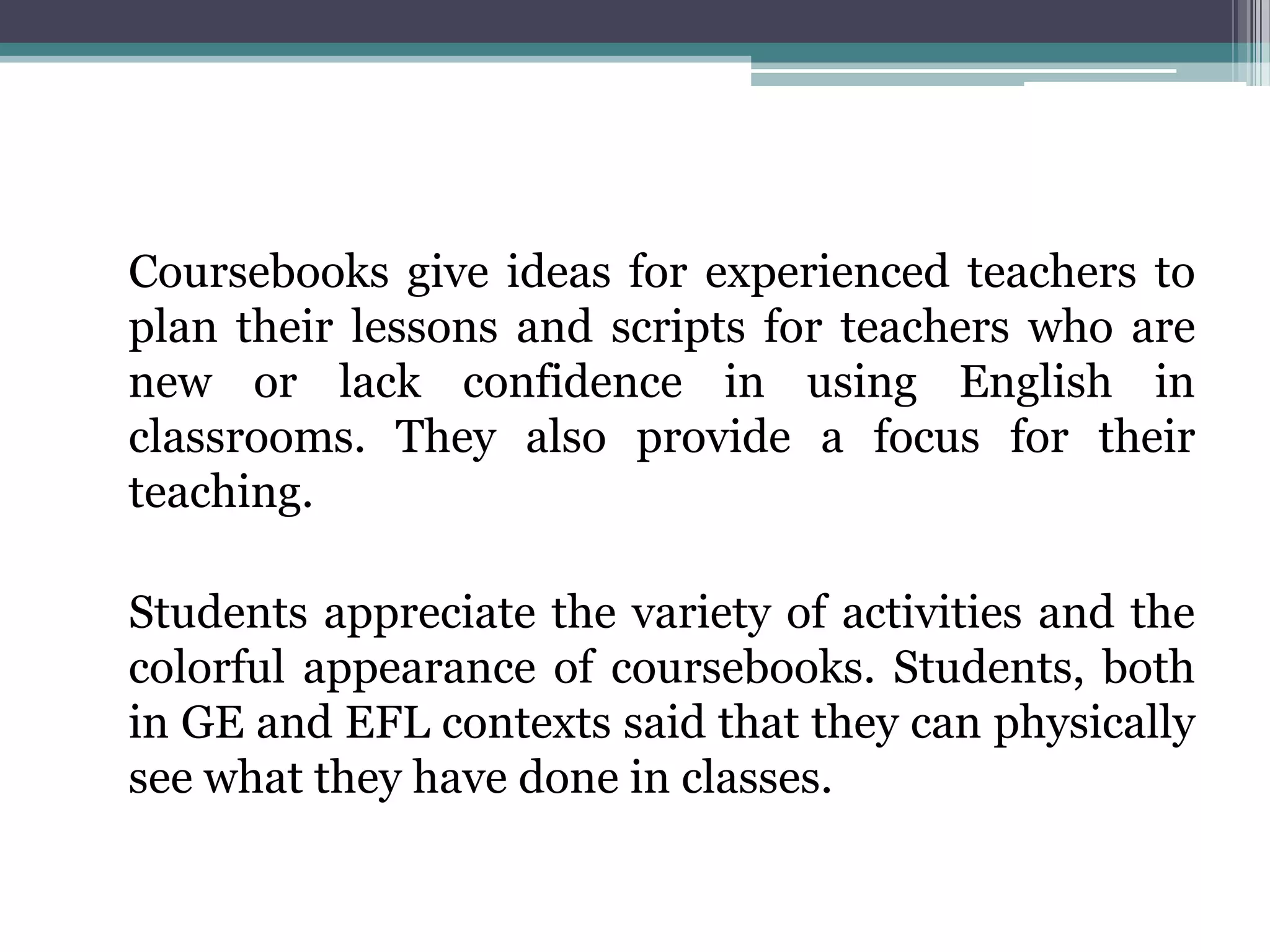 Coursebooks give ideas for experienced teachers to
plan their lessons and scripts for teachers who are
new or lack confidence in using English in
classrooms. They also provide a focus for their
teaching.

Students appreciate the variety of activities and the
colorful appearance of coursebooks. Students, both
in GE and EFL contexts said that they can physically
see what they have done in classes.
 