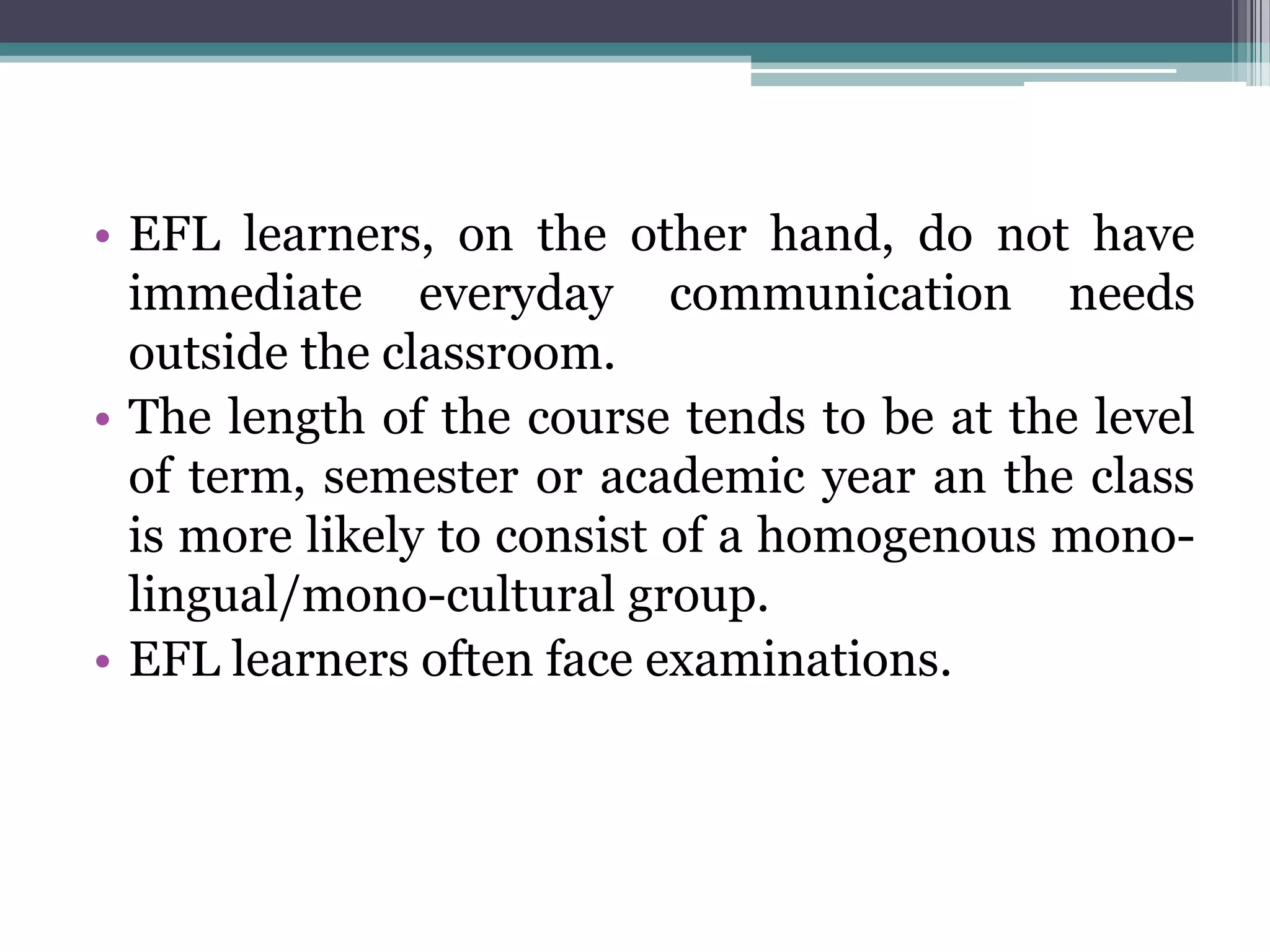 • EFL learners, on the other hand, do not have
  immediate everyday communication needs
  outside the classroom.
• The length of the course tends to be at the level
  of term, semester or academic year an the class
  is more likely to consist of a homogenous mono-
  lingual/mono-cultural group.
• EFL learners often face examinations.
 