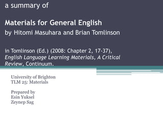 a summary of

Materials for General English
by Hitomi Masuhara and Brian Tomlinson

in Tomlinson (Ed.) (2008: Chapter 2, 17-37),
English Language Learning Materials, A Critical
Review, Continuum.

  University of Brighton
  TLM 25: Materials

  Prepared by
  Esin Yuksel
  Zeynep Sag
 