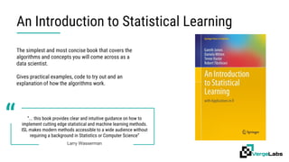 An Introduction to Statistical Learning
“... this book provides clear and intuitive guidance on how to
implement cutting edge statistical and machine learning methods.
ISL makes modern methods accessible to a wide audience without
requiring a background in Statistics or Computer Science”
Larry Wasserman
“
The simplest and most concise book that covers the
algorithms and concepts you will come across as a
data scientist.
Gives practical examples, code to try out and an
explanation of how the algorithms work.
 