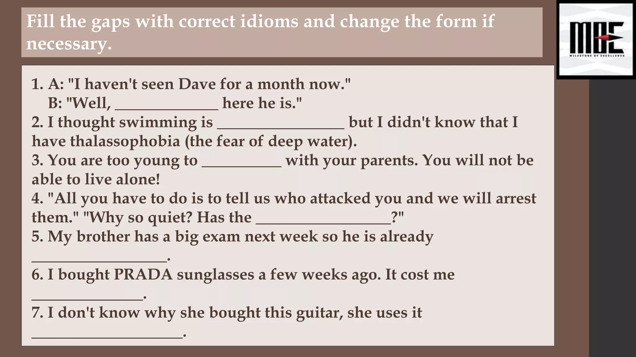 Fill the gaps with correct idioms and change the form if
necessary.
1. A: "I haven't seen Dave for a month now."
B: "Well, _____________ here he is."
2. I thought swimming is ________________ but I didn't know that I
have thalassophobia (the fear of deep water).
3. You are too young to __________ with your parents. You will not be
able to live alone!
4. "All you have to do is to tell us who attacked you and we will arrest
them." "Why so quiet? Has the _________________?"
5. My brother has a big exam next week so he is already
_________________.
6. I bought PRADA sunglasses a few weeks ago. It cost me
______________.
7. I don't know why she bought this guitar, she uses it
___________________.
 