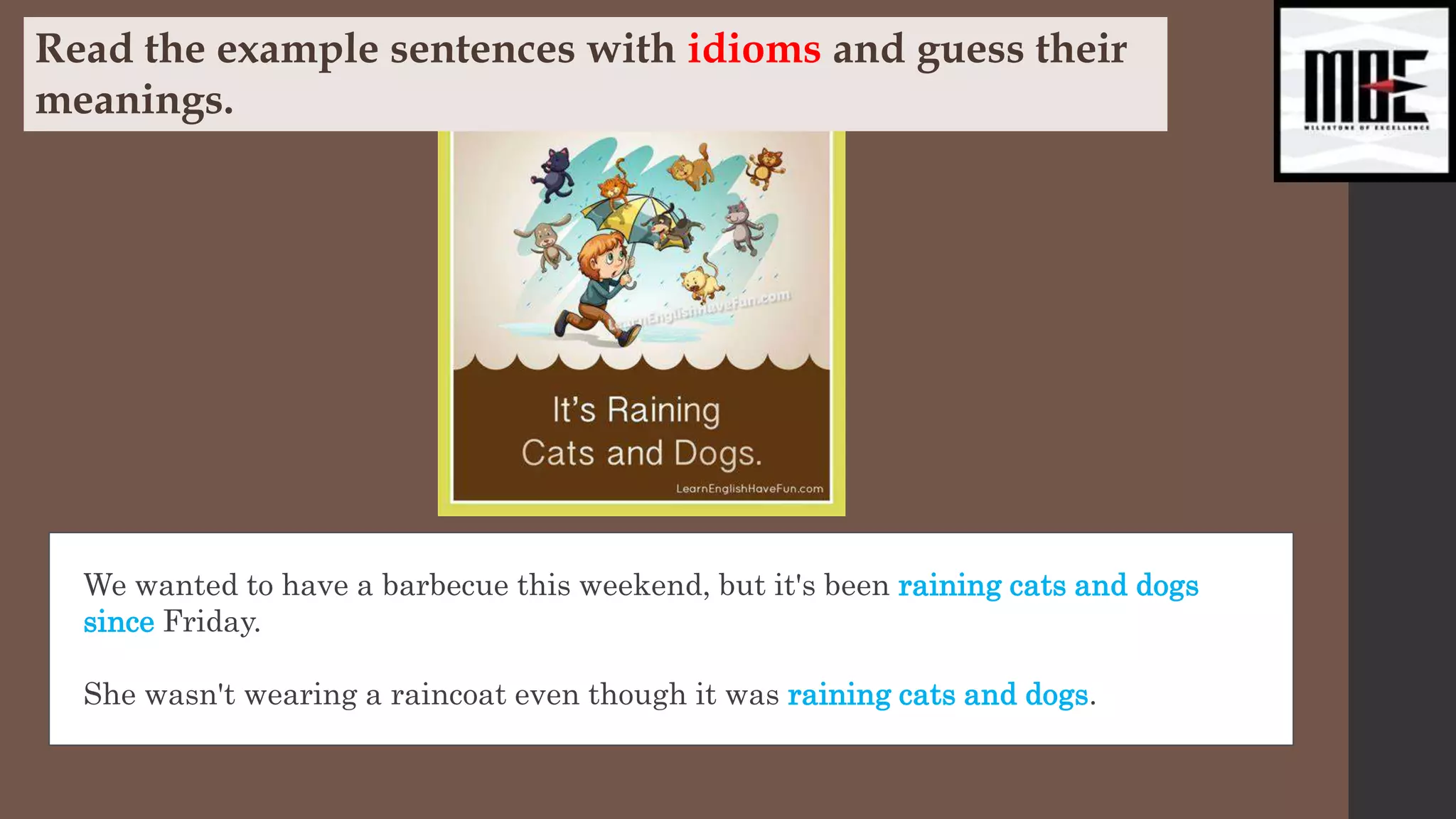 We wanted to have a barbecue this weekend, but it's been raining cats and dogs
since Friday.
She wasn't wearing a raincoat even though it was raining cats and dogs.
Read the example sentences with idioms and guess their
meanings.
 