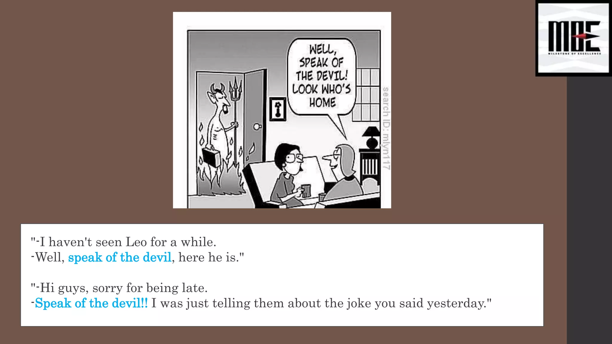 "-I haven't seen Leo for a while.
-Well, speak of the devil, here he is."
"-Hi guys, sorry for being late.
-Speak of the devil!! I was just telling them about the joke you said yesterday."
 