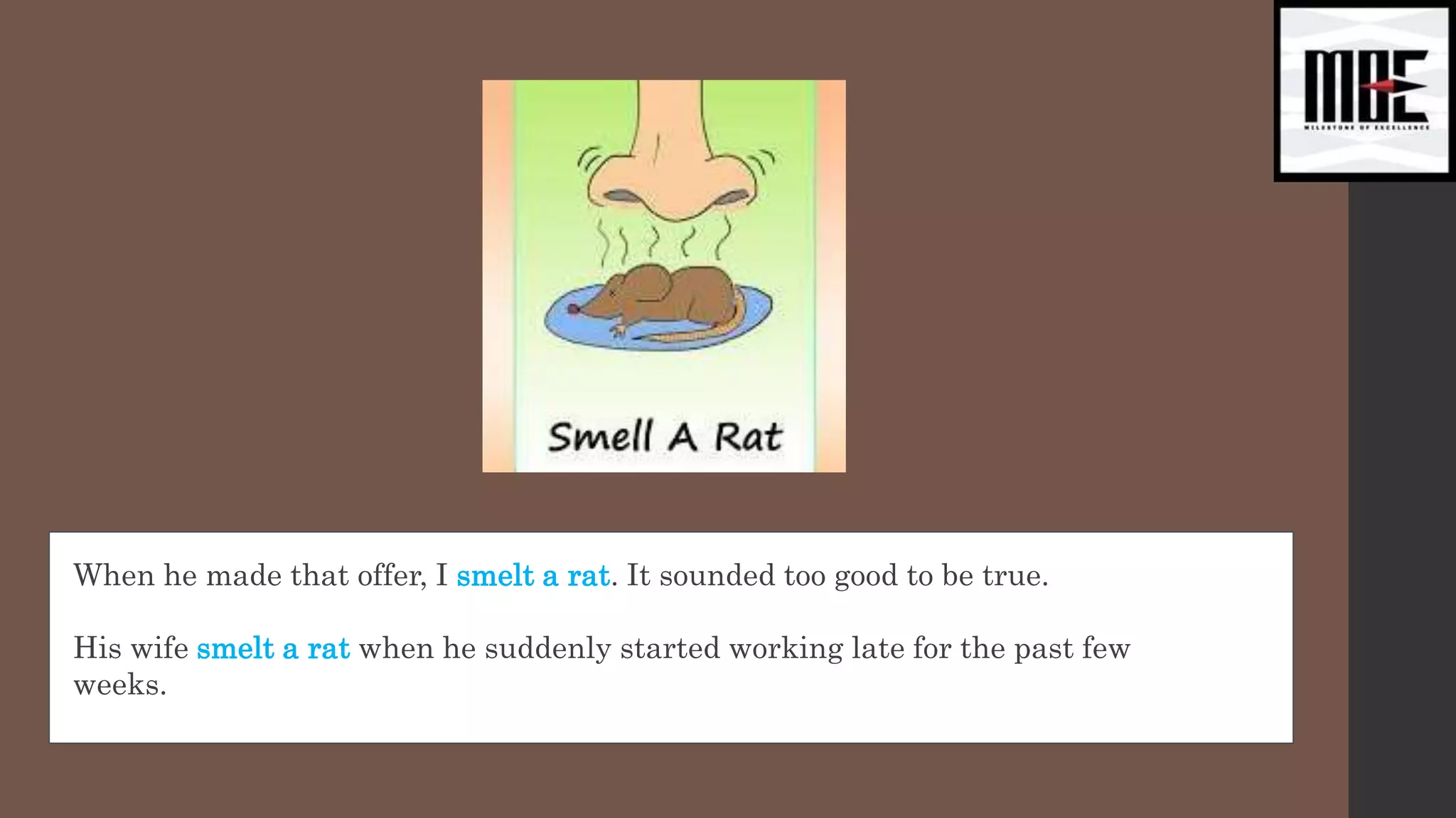 When he made that offer, I smelt a rat. It sounded too good to be true.
His wife smelt a rat when he suddenly started working late for the past few
weeks.
 