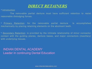DIRECT RETAINERS
 Introduction
The removable partial denture must have sufficient retention to resist
reasonable dislodging forces.
 Primary Retention: for the removable partial denture is accomplished
mechanically by placing retaining elements on the abutment teeth.
 Secondary Retention: is provided by the intimate relationship of minor connector
contact with the guiding planes, denture bases, and major connectors (maxillary)
with underlying tissues.
www.indiandentalacademy.comwww.indiandentalacademy.com
INDIAN DENTAL ACADEMY
Leader in continuing Dental Education
 