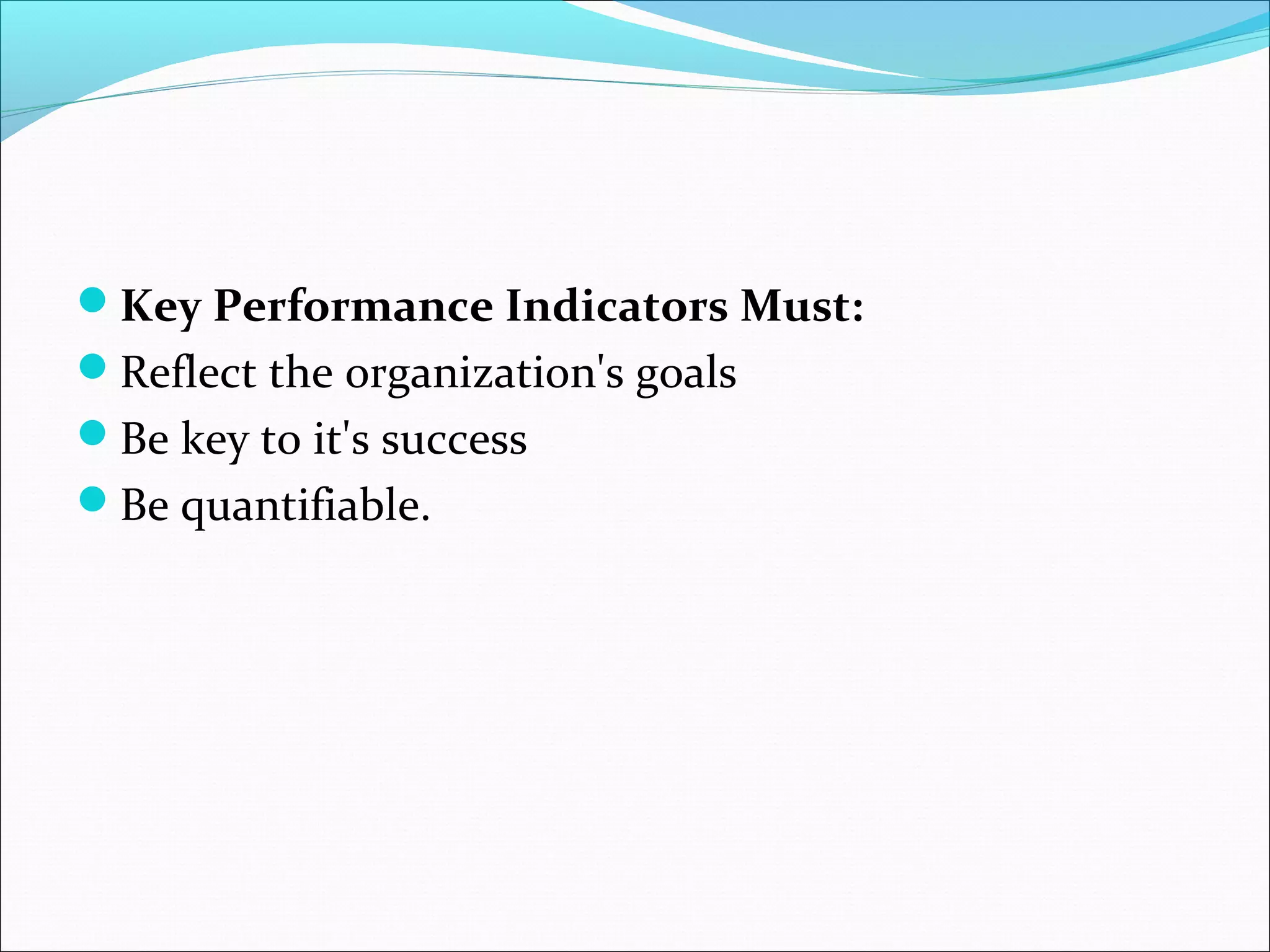 Key Performance Indicators Must: 
Reflect the organization's goals 
Be key to it's success 
Be quantifiable. 
 