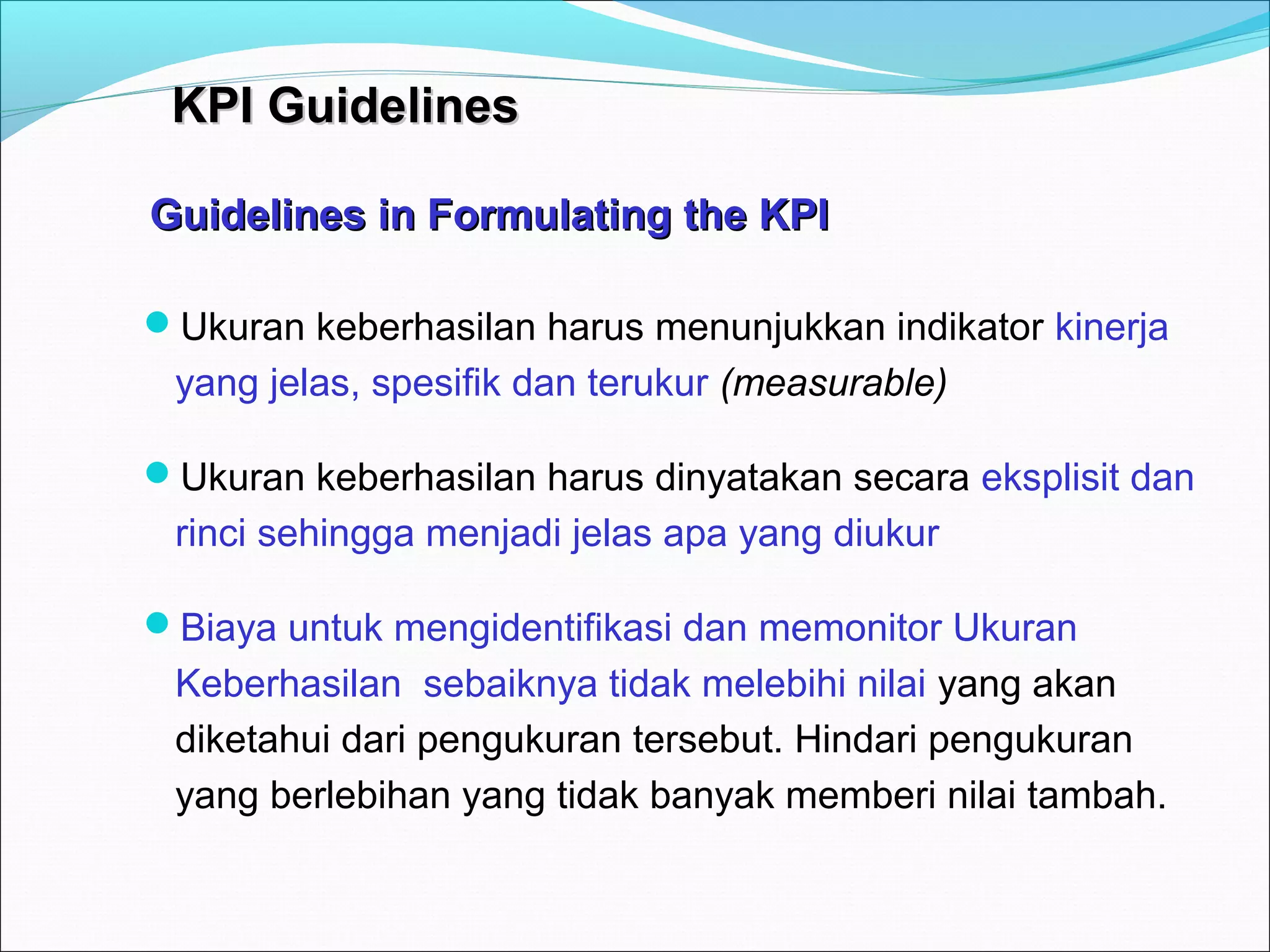 KKPPII GGuuiiddeelliinneess 
Guidelines in FFoorrmmuullaattiinngg tthhee KKPPII 
Ukuran keberhasilan harus menunjukkan indikator kinerja 
yang jelas, spesifik dan terukur (measurable) 
Ukuran keberhasilan harus dinyatakan secara eksplisit dan 
rinci sehingga menjadi jelas apa yang diukur 
Biaya untuk mengidentifikasi dan memonitor Ukuran 
Keberhasilan sebaiknya tidak melebihi nilai yang akan 
diketahui dari pengukuran tersebut. Hindari pengukuran 
yang berlebihan yang tidak banyak memberi nilai tambah. 
 
