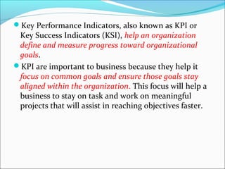 Key Performance Indicators, also known as KPI or 
Key Success Indicators (KSI), help an organization 
define and measure progress toward organizational 
goals. 
KPI are important to business because they help it 
focus on common goals and ensure those goals stay 
aligned within the organization. This focus will help a 
business to stay on task and work on meaningful 
projects that will assist in reaching objectives faster. 
 