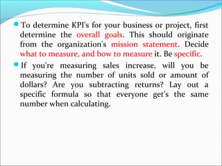 To determine KPI's for your business or project, first 
determine the overall goals. This should originate 
from the organization's mission statement. Decide 
what to measure, and how to measure it. Be specific. 
If you're measuring sales increase, will you be 
measuring the number of units sold or amount of 
dollars? Are you subtracting returns? Lay out a 
specific formula so that everyone get's the same 
number when calculating. 
 