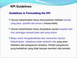 KKPPII GGuuiiddeelliinneess 
Guidelines in FFoorrmmuullaattiinngg tthhee KKPPII 
Ukuran keberhasilan harus menunjukkan indikator kinerja 
yang jelas, spesifik dan terukur (measurable) 
Ukuran keberhasilan harus dinyatakan secara eksplisit dan 
rinci sehingga menjadi jelas apa yang diukur 
Biaya untuk mengidentifikasi dan memonitor Ukuran 
Keberhasilan sebaiknya tidak melebihi nilai yang akan 
diketahui dari pengukuran tersebut. Hindari pengukuran 
yang berlebihan yang tidak banyak memberi nilai tambah. 
 
