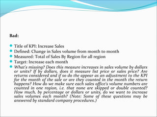 Bad: 
Title of KPI: Increase Sales 
Defined: Change in Sales volume from month to month 
Measured: Total of Sales By Region for all region 
Target: Increase each month 
What's missing? Does this measure increases in sales volume by dollars 
or units? If by dollars, does it measure list price or sales price? Are 
returns considered and if so do the appear as an adjustment to the KPI 
for the month of the sale or are they counted in the month the return 
happens? How do we make sure each sales office's volume numbers are 
counted in one region, i.e. that none are skipped or double counted? 
How much, by percentage or dollars or units, do we want to increase 
sales volumes each month? (Note: Some of these questions may be 
answered by standard company procedures.) 
 