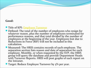 Good: 
Title of KPI: Employee Turnover 
Defined: The total of the number of employees who resign for 
whatever reason, plus the number of employees terminated for 
performance reasons, and that total divided by the number of 
employees at the beginning of the year. Employees lost due to 
Reductions in Force (RIF) will not be included in this 
calculation. 
Measured: The HRIS contains records of each employee. The 
separation section lists reason and date of separation for each 
employee. Monthly, or when requested by the SVP, the HRIS 
group will query the database and provide Department Heads 
with Turnover Reports. HRIS will post graphs of each report on 
the Intranet. 
Target: Reduce Employee Turnover by 5% per year. 
 
