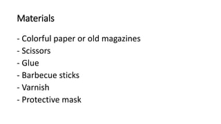 Materials
- Colorful paper or old magazines
- Scissors
- Glue
- Barbecue sticks
- Varnish
- Protective mask