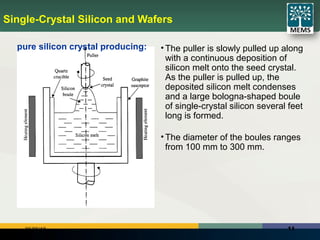 1106/25/18
Single-Crystal Silicon and Wafers
• The puller is slowly pulled up along
with a continuous deposition of
silicon melt onto the seed crystal.
As the puller is pulled up, the
deposited silicon melt condenses
and a large bologna-shaped boule
of single-crystal silicon several feet
long is formed.
• The diameter of the boules ranges
from 100 mm to 300 mm.
pure silicon crystal producing:
 
