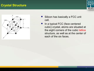 Crystal Structure
15
 Silicon has basically a FCC unit
cell.
 In a typical FCC (face centered
cubic) crystal, atoms are situated at
the eight corners of the cubic lattice
structure, as well as at the center of
each of the six faces.
 