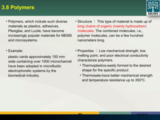23 06/25/18
3.8 Polymers
• Polymers, which include such diverse
materials as plastics, adhesives,
Plexiglas, and Lucite, have become
increasingly popular materials for MEMS
and microsystems.
• Example:
plastic cards approximately 150 mm
wide containing over 1000 microchannel
have been adopted in microfluidic
electrophoretic systems by the
biomedical industry.
• Structure ： This type of material is made up of
long chains of organic (mainly hydrocarbon)
molecules. The combined molecules, i.e.,
polymer molecules, can be a few hundred
nanometers long.
• Properties ： Low mechanical strength, low
melting point, and poor electrical conductivity
characterize polymers.
• Thermoplastics-easily formed to the desired
shape for the specific product
• Thermosets-have better mechanical strength
and temperature resistance up to 350 .℃
 