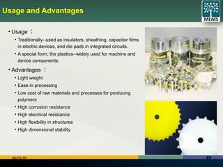 2506/25/18
Usage and Advantages
• Usage ：
• Traditionally--used as insulators, sheathing, capacitor films
in electric devices, and die pads in integrated circuits.
• A special form, the plastics--widely used for machine and
device components.
• Advantages ：
• Light weight
• Ease in processing
• Low cost of raw materials and processes for producing
polymers
• High corrosion resistance
• High electrical resistance
• High flexibility in structures
• High dimensional stability
 