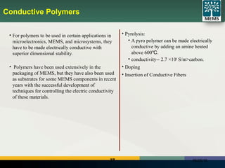 27 06/25/18
Conductive Polymers
• For polymers to be used in certain applications in
microelectronics, MEMS, and microsystems, they
have to be made electrically conductive with
superior dimensional stability.
• Polymers have been used extensively in the
packaging of MEMS, but they have also been used
as substrates for some MEMS components in recent
years with the successful development of
techniques for controlling the electric conductivity
of these materials.
• Pyrolysis:
• A pyro polymer can be made electrically
conductive by adding an amine heated
above 600 .℃
• conductivity-- 2.7 ×104
S/m>carbon.
• Doping
• Insertion of Conductive Fibers
 