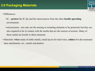 3.9 Packaging Materials
28
• Differences:
• IC—protect the IC die and the interconnects from the often hostile operating
environment.
• microsystem—not only are the sensing or actuating elements to be protected, but they are
also required to be in contact with the media that are the sources of actions. Many of
these media are hostile to these elements.
• Materials: wires made of noble metals, metal layers for lead wires, solders for die/constraint
base attachments, etc., metals and plastics
 