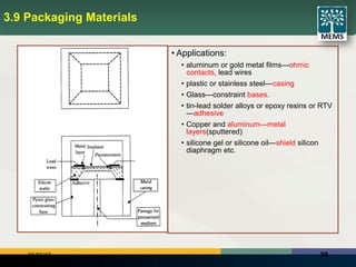 3006/25/18
3.9 Packaging Materials
• Applications:
• aluminum or gold metal films—ohmic
contacts, lead wires
• plastic or stainless steel—casing
• Glass—constraint bases.
• tin-lead solder alloys or epoxy resins or RTV
—adhesive
• Copper and aluminum—metal
layers(sputtered)
• silicone gel or silicone oil—shield silicon
diaphragm etc.
 