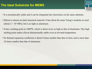 The Ideal Substrate for MEMS
• It is mechanically stable and it can be integrated into electronics on the same substrate.
• Silicon is almost an ideal structural material. It has about the same Young’s modulus as steel
(about 2 × 105
MPa), but is as light as aluminum.
• It has a melting point at 1400 , which is about twice as high as that of aluminum. This high℃
melting point makes silicon dimensionally stable even at elevated temperature.
• Its thermal expansion coefficient is about 8 times smaller than that of steel, and is more than
10 times smaller than that of aluminum.
9
 