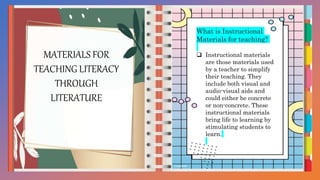 MATERIALS FOR
TEACHING LITERACY
THROUGH
LITERATURE
What is Instructional
Materials for teaching?
 Instructional materials
are those materials used
by a teacher to simplify
their teaching. They
include both visual and
audio-visual aids and
could either be concrete
or non-concrete. These
instructional materials
bring life to learning by
stimulating students to
learn.
 