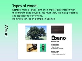 Types of wood:
       Exercise: make a Power Point or an Impress presentation with
       the different kinds of wood . You must show the main properties
       and applications of every one.
       Below you can see an example in Spanish.
Wood
 