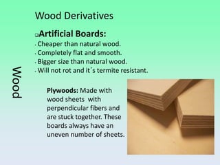 Wood Derivatives
          Artificial Boards:
       • Cheaper than natural wood.
       • Completely flat and smooth.

       • Bigger size than natural wood.
Wood



       • Will not rot and it´s termite resistant.




             Plywoods: Made with
             wood sheets with
             perpendicular fibers and
             are stuck together. These
             boards always have an
             uneven number of sheets.
 
